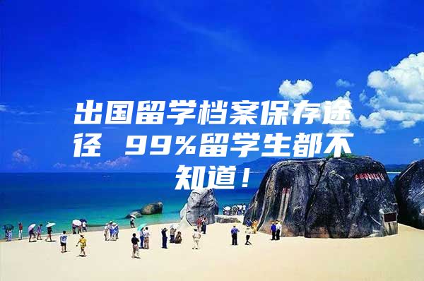 出國留學檔案保存途徑 99%留學生都不知道！