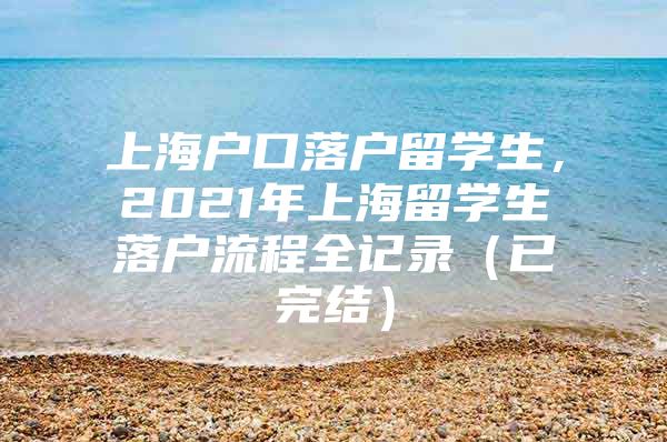 上海戶口落戶留學生，2021年上海留學生落戶流程全記錄（已完結(jié)）