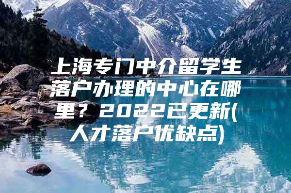 上海專門中介留學(xué)生落戶辦理的中心在哪里？2022已更新(人才落戶優(yōu)缺點(diǎn))