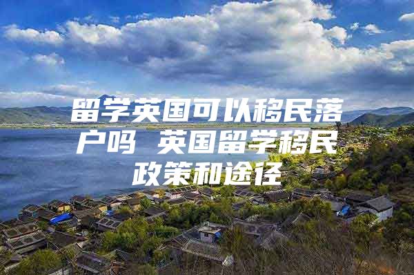 留學(xué)英國可以移民落戶嗎 英國留學(xué)移民政策和途徑