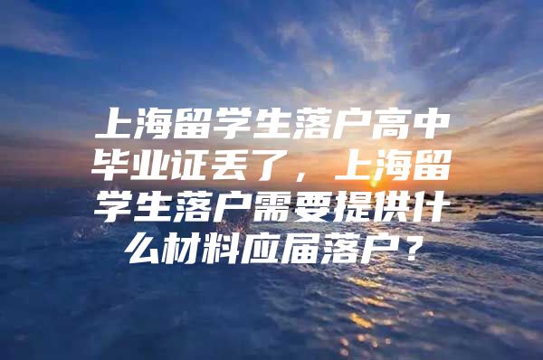 上海留學生落戶高中畢業(yè)證丟了，上海留學生落戶需要提供什么材料應屆落戶？