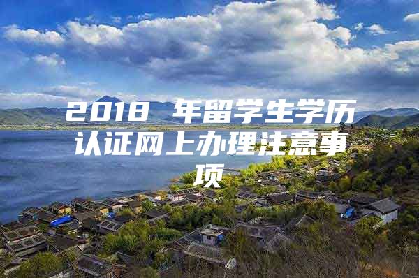 2018 年留學生學歷認證網(wǎng)上辦理注意事項