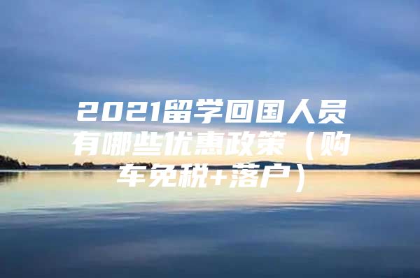 2021留學(xué)回國人員有哪些優(yōu)惠政策（購車免稅+落戶）