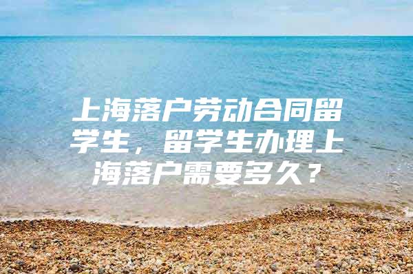 上海落戶勞動合同留學(xué)生，留學(xué)生辦理上海落戶需要多久？