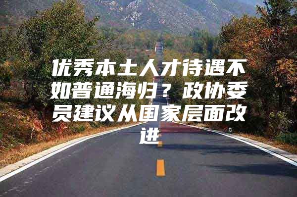 優(yōu)秀本土人才待遇不如普通海歸？政協(xié)委員建議從國家層面改進(jìn)