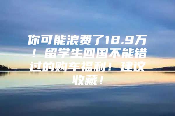 你可能浪費(fèi)了18.9萬(wàn)！留學(xué)生回國(guó)不能錯(cuò)過(guò)的購(gòu)車福利！建議收藏！