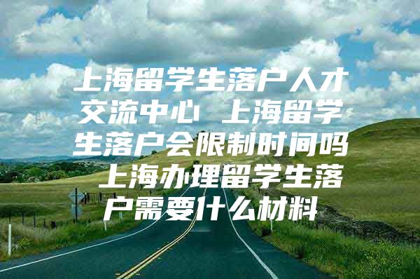 上海留學(xué)生落戶人才交流中心 上海留學(xué)生落戶會限制時間嗎 上海辦理留學(xué)生落戶需要什么材料