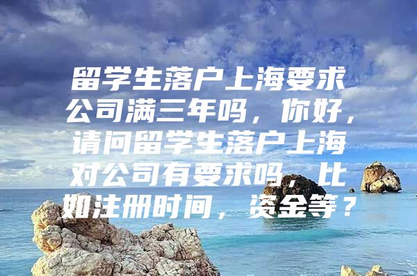 留學(xué)生落戶上海要求公司滿三年嗎，你好，請問留學(xué)生落戶上海對公司有要求嗎，比如注冊時間，資金等？