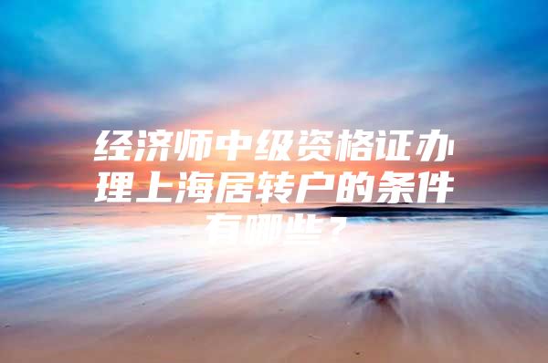 經(jīng)濟師中級資格證辦理上海居轉(zhuǎn)戶的條件有哪些？