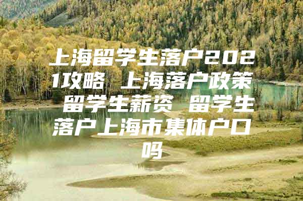 上海留學生落戶2021攻略 上海落戶政策 留學生薪資 留學生落戶上海市集體戶口嗎