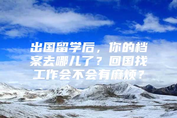 出國(guó)留學(xué)后，你的檔案去哪兒了？回國(guó)找工作會(huì)不會(huì)有麻煩？