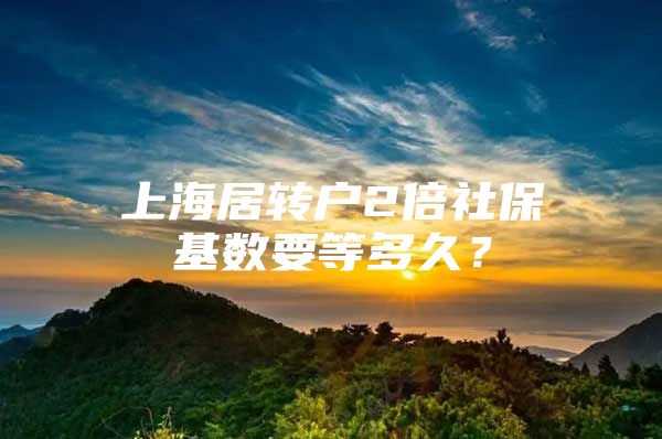 上海居轉(zhuǎn)戶(hù)2倍社保基數(shù)要等多久？