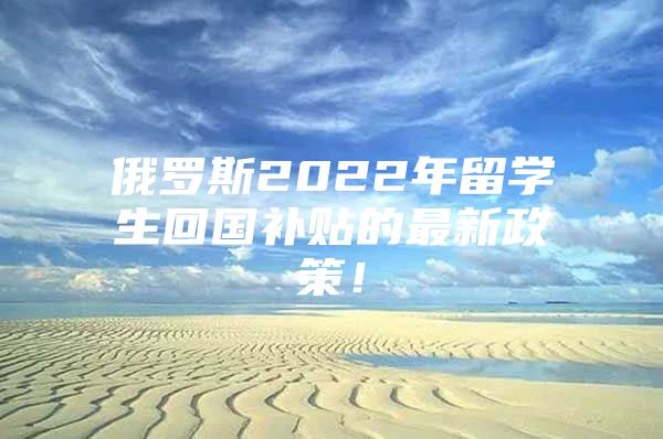 俄羅斯2022年留學生回國補貼的最新政策！