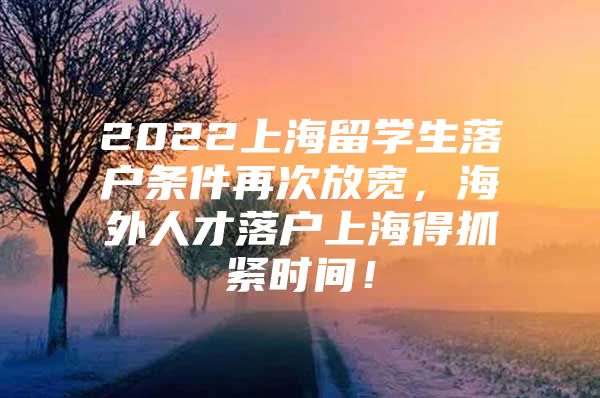 2022上海留學(xué)生落戶條件再次放寬，海外人才落戶上海得抓緊時間！