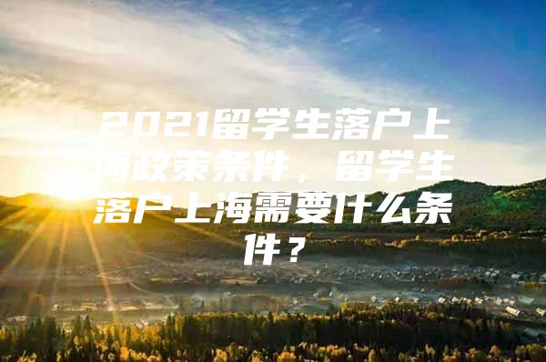 2021留學(xué)生落戶上海政策條件，留學(xué)生落戶上海需要什么條件？