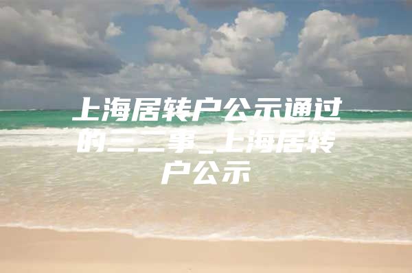 上海居轉(zhuǎn)戶公示通過的三二事_上海居轉(zhuǎn)戶公示