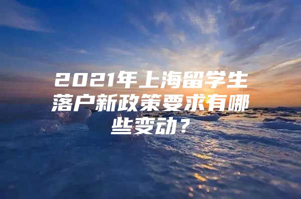 2021年上海留學(xué)生落戶新政策要求有哪些變動？