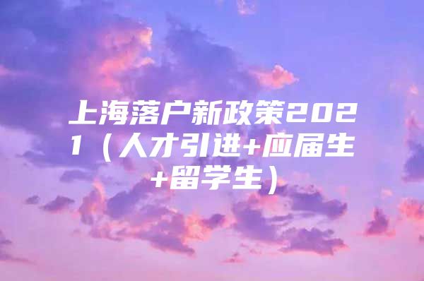 上海落戶新政策2021（人才引進(jìn)+應(yīng)屆生+留學(xué)生）