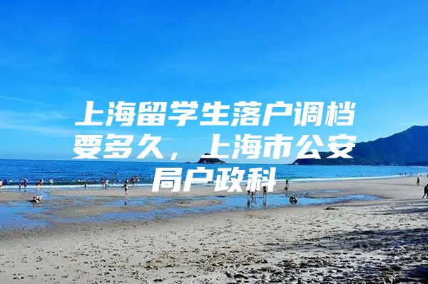 上海留學(xué)生落戶調(diào)檔要多久，上海市公安局戶政科