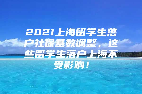 2021上海留學(xué)生落戶社?；鶖?shù)調(diào)整，這些留學(xué)生落戶上海不受影響！