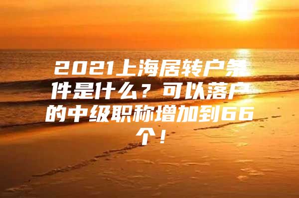 2021上海居轉(zhuǎn)戶條件是什么？可以落戶的中級職稱增加到66個！