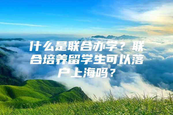 什么是聯(lián)合辦學？聯(lián)合培養(yǎng)留學生可以落戶上海嗎？