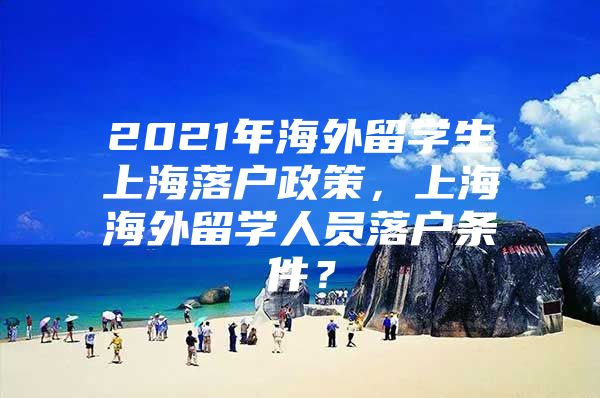 2021年海外留學(xué)生上海落戶政策，上海海外留學(xué)人員落戶條件？