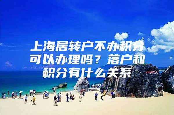 上海居轉戶不辦積分可以辦理嗎？落戶和積分有什么關系