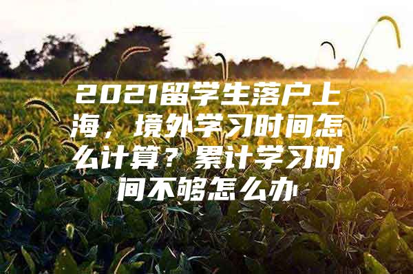 2021留學(xué)生落戶上海，境外學(xué)習(xí)時(shí)間怎么計(jì)算？累計(jì)學(xué)習(xí)時(shí)間不夠怎么辦