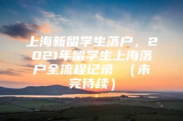 上海新留學(xué)生落戶，2021年留學(xué)生上海落戶全流程記錄 （未完待續(xù)）