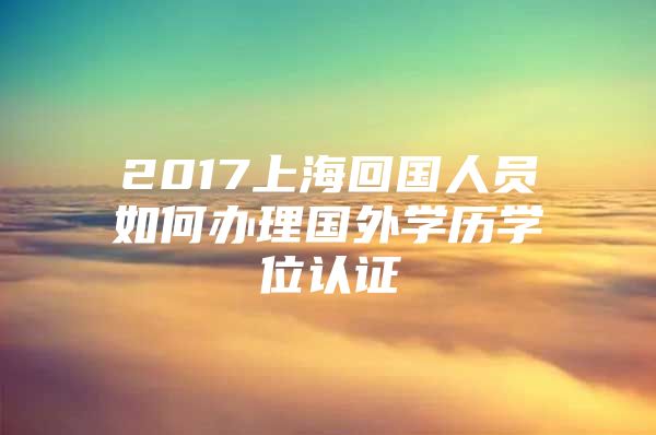 2017上?；貒藛T如何辦理國外學歷學位認證