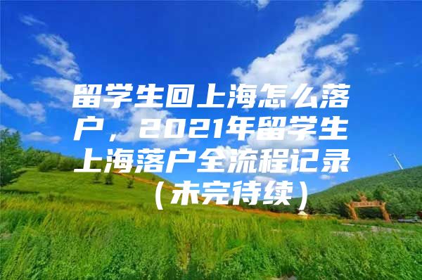 留學(xué)生回上海怎么落戶，2021年留學(xué)生上海落戶全流程記錄 （未完待續(xù)）