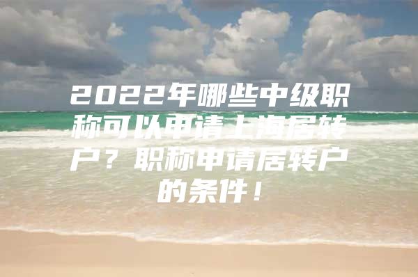 2022年哪些中級(jí)職稱可以申請(qǐng)上海居轉(zhuǎn)戶？職稱申請(qǐng)居轉(zhuǎn)戶的條件！