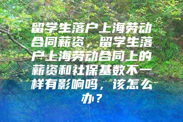 留學生落戶上海勞動合同薪資，留學生落戶上海勞動合同上的薪資和社?；鶖?shù)不一樣有影響嗎，該怎么辦？