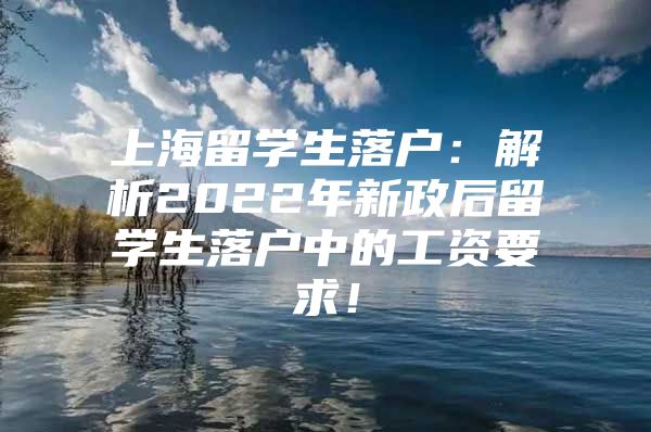 上海留學生落戶：解析2022年新政后留學生落戶中的工資要求！