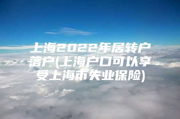 上海2022年居轉(zhuǎn)戶(hù)落戶(hù)(上海戶(hù)口可以享受上海市失業(yè)保險(xiǎn))