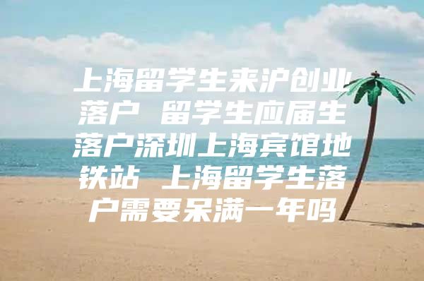 上海留學(xué)生來(lái)滬創(chuàng)業(yè)落戶 留學(xué)生應(yīng)屆生落戶深圳上海賓館地鐵站 上海留學(xué)生落戶需要呆滿一年嗎