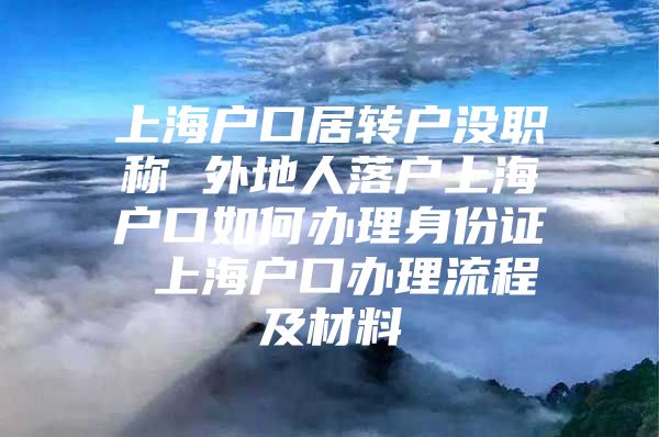 上海戶口居轉(zhuǎn)戶沒(méi)職稱 外地人落戶上海戶口如何辦理身份證 上海戶口辦理流程及材料