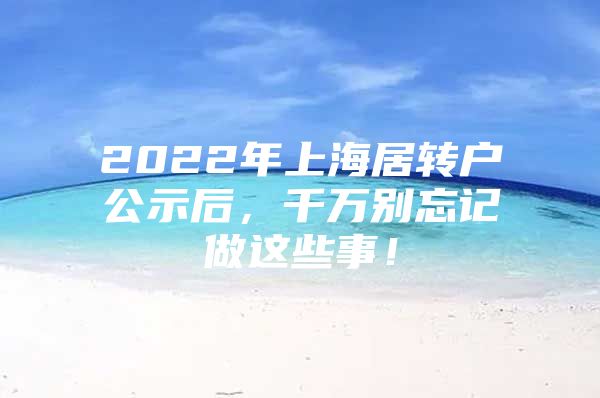 2022年上海居轉(zhuǎn)戶公示后，千萬別忘記做這些事！