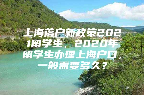 上海落戶新政策2021留學(xué)生，2020年留學(xué)生辦理上海戶口，一般需要多久？