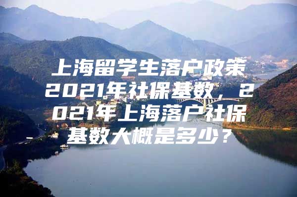 上海留學生落戶政策2021年社?；鶖?shù)，2021年上海落戶社?；鶖?shù)大概是多少？