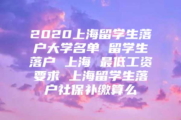 2020上海留學(xué)生落戶大學(xué)名單 留學(xué)生落戶 上海 最低工資要求 上海留學(xué)生落戶社保補(bǔ)繳算么