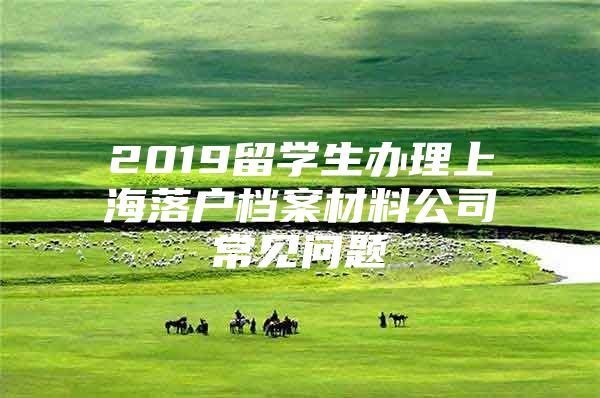 2019留學(xué)生辦理上海落戶檔案材料公司常見問題