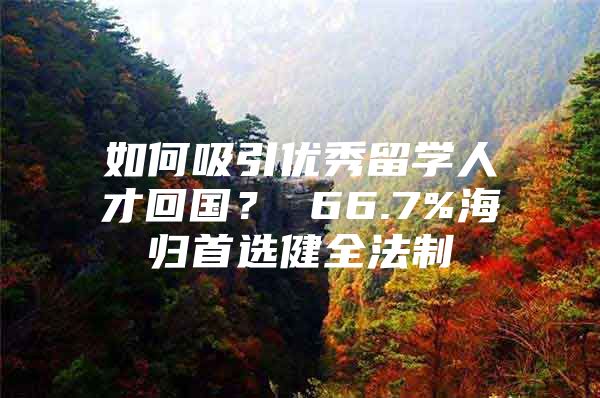 如何吸引優(yōu)秀留學(xué)人才回國？ 66.7%海歸首選健全法制