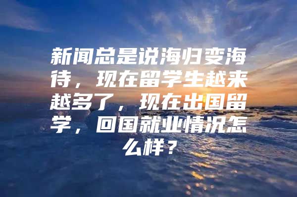 新聞總是說海歸變海待，現(xiàn)在留學(xué)生越來越多了，現(xiàn)在出國留學(xué)，回國就業(yè)情況怎么樣？