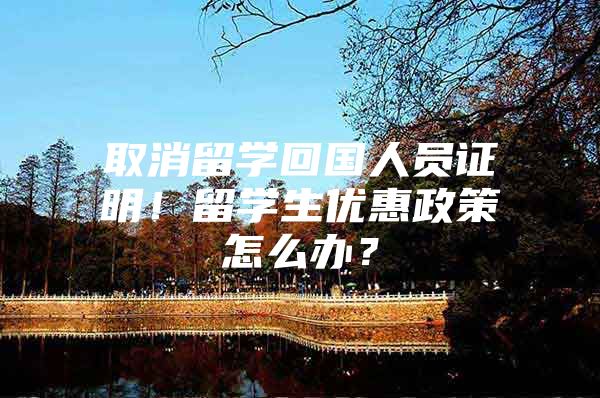 取消留學(xué)回國人員證明！留學(xué)生優(yōu)惠政策怎么辦？