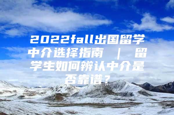 2022fall出國(guó)留學(xué)中介選擇指南 ｜ 留學(xué)生如何辨認(rèn)中介是否靠譜？