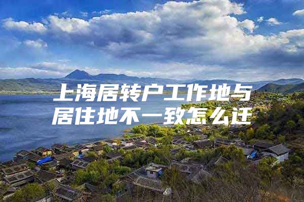 上海居轉(zhuǎn)戶工作地與居住地不一致怎么遷