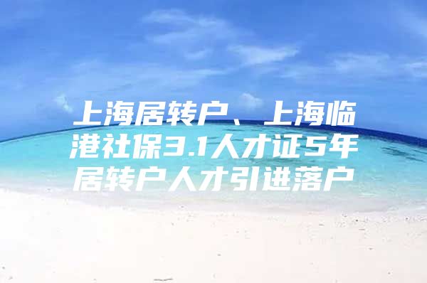 上海居轉(zhuǎn)戶、上海臨港社保3.1人才證5年居轉(zhuǎn)戶人才引進(jìn)落戶