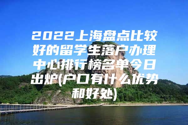 2022上海盤點比較好的留學生落戶辦理中心排行榜名單今日出爐(戶口有什么優(yōu)勢和好處)